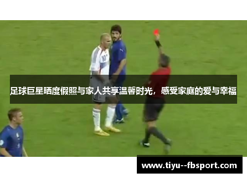 足球巨星晒度假照与家人共享温馨时光,感受家庭的爱与幸福 足球巨星晒度假照与家人共享温馨时光,感受家庭的爱与幸福